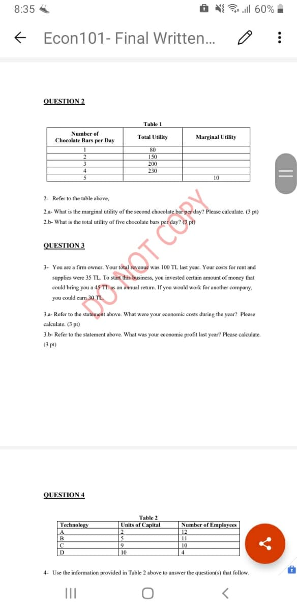 8:35
O ll 60%
Econ101- Final Written..
QUESTION 2
Table 1
Number of
Chocolate Bars per Day
Total Utility
Marginal Utility
80
150
200
230
10
2- Refer to the table above,
2.a- What is the marginal utility of the second chocolate bar per day? Please calculate. (3 pt)
2.b- What is the total utility of five chocolate bars per day
QUESTION 3
3- You are a firm owner. Your total revenue was 100 TL last year. Your costs for rent and
supplies were 35 TL. To start this business, you invested certain amount of money that
could bring you a 45 TL as an annual return. If you would work for another company,
DONOT CORY
3.a- Refer to the statement above. What were your economic costs during the year? Please
calculate. (3 pt)
3.b- Refer to the statement above. What was your cconomic profit last year? Please calculate.
(3 pt)
QUESTION 4
Table 2
Technology
Units of Capital
Number of Employees
2.
5
12
B
11
10
D
10
4
4- Use the information provided in Table 2 above to answer the question(s) that follow.
II
||
