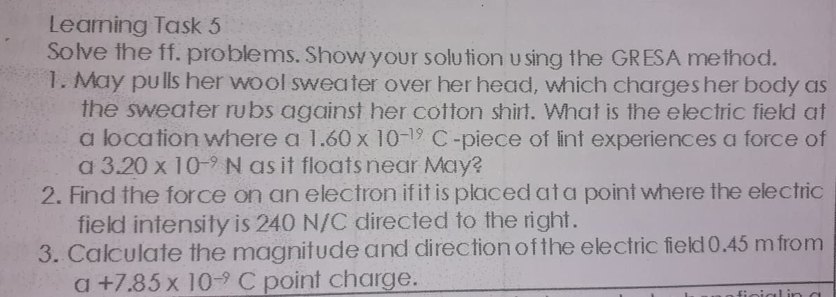 Leaming Task 5
Solve the ff. problems. Show your solution u sing the GRESA method.
1. May pulls her wool sweater over her head, which charges her body as
the sweater rubs against her cotton shirt. What is the electric field at
a location where a 1.60 x 10-19 C-piece of lint experiences a force of
a 3.20 x 10-9N as it floats near May?
2. Find the force on an electron if it is placed ata point where the electric
field intensity is 240 N/C directed to the right.
3. Calculate the magnitude and direction ofthe electric field 0.45 m from
a +7.85 x 10-C point charge.
finial ina
