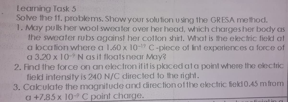 Leaning Task 5
Solve the ff. problems. Showyour solu tion u sing the GR ESA method.
1. May pulls her wool sweater over her head, which charges her body as
the sweater rubs against her cotton shirt. What is the electric field at
a location where a 1.60 x 10-19 C-piece of lint experiences a force of
a 3.20 x 10-9N as it floats near May?
2. Find the force on an electron if it is placed ata point where the electric
field intensity is 240 N/C directed to the right.
3. Calculate the magnitude and direction ofthe electric field 0.45 m from
a +7.85 x 10-C point charge.
finialina
