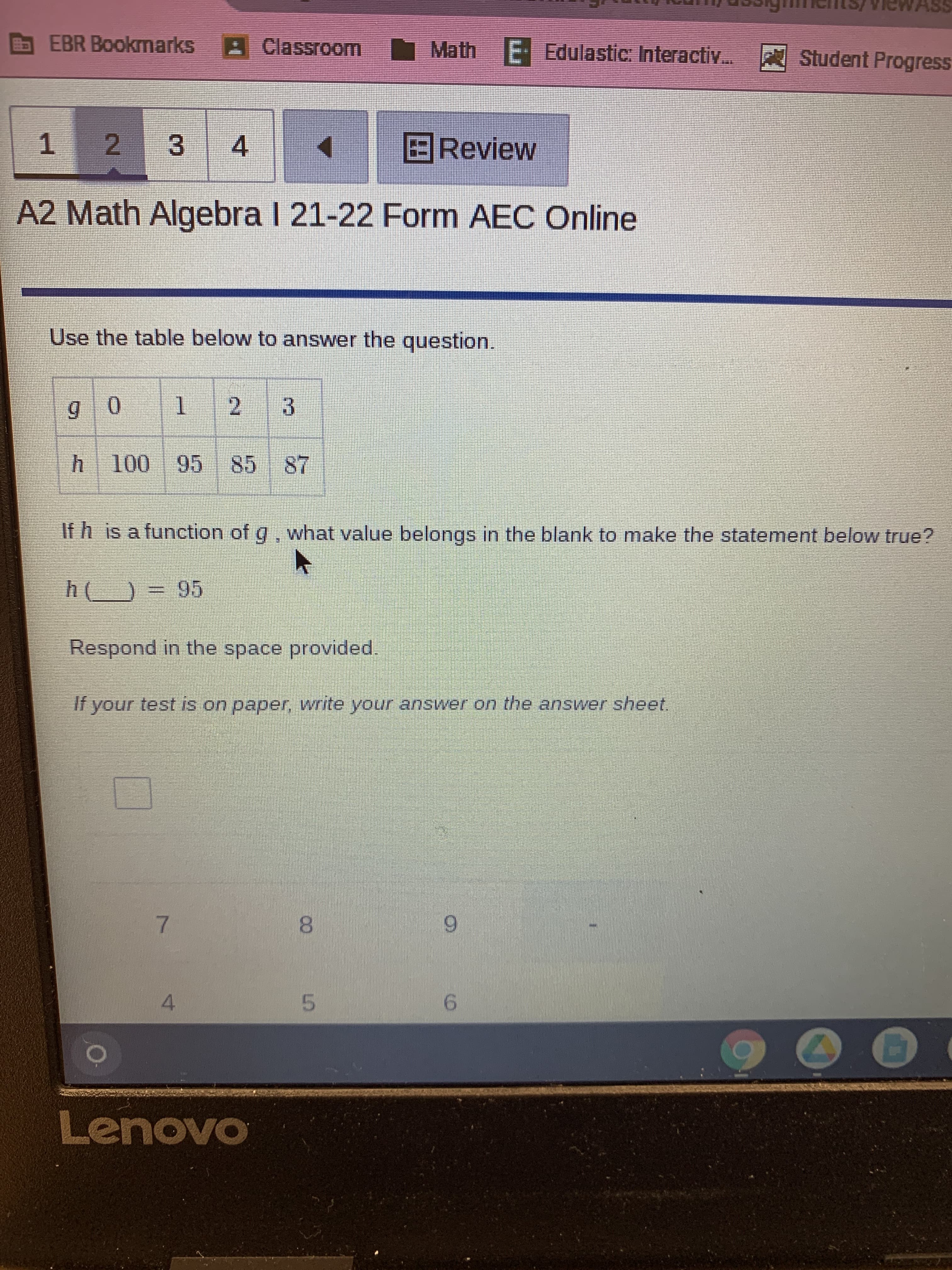 00
EBR Bookmarks
Classroom
om Math E- Edulastic: Interactiv..
Student Progress
BReview
1.
A2 Math Algebra I 21-22 Form AEC Online
Use the table below to answer the question.
2.
3.
95 85
If h is a function of g, what value belongs in the blank to make the statement below true?
Respond in the space provided.
If your test is on paper, write your answer on the answer sheet.
9.
8.
5.
9.
4.
