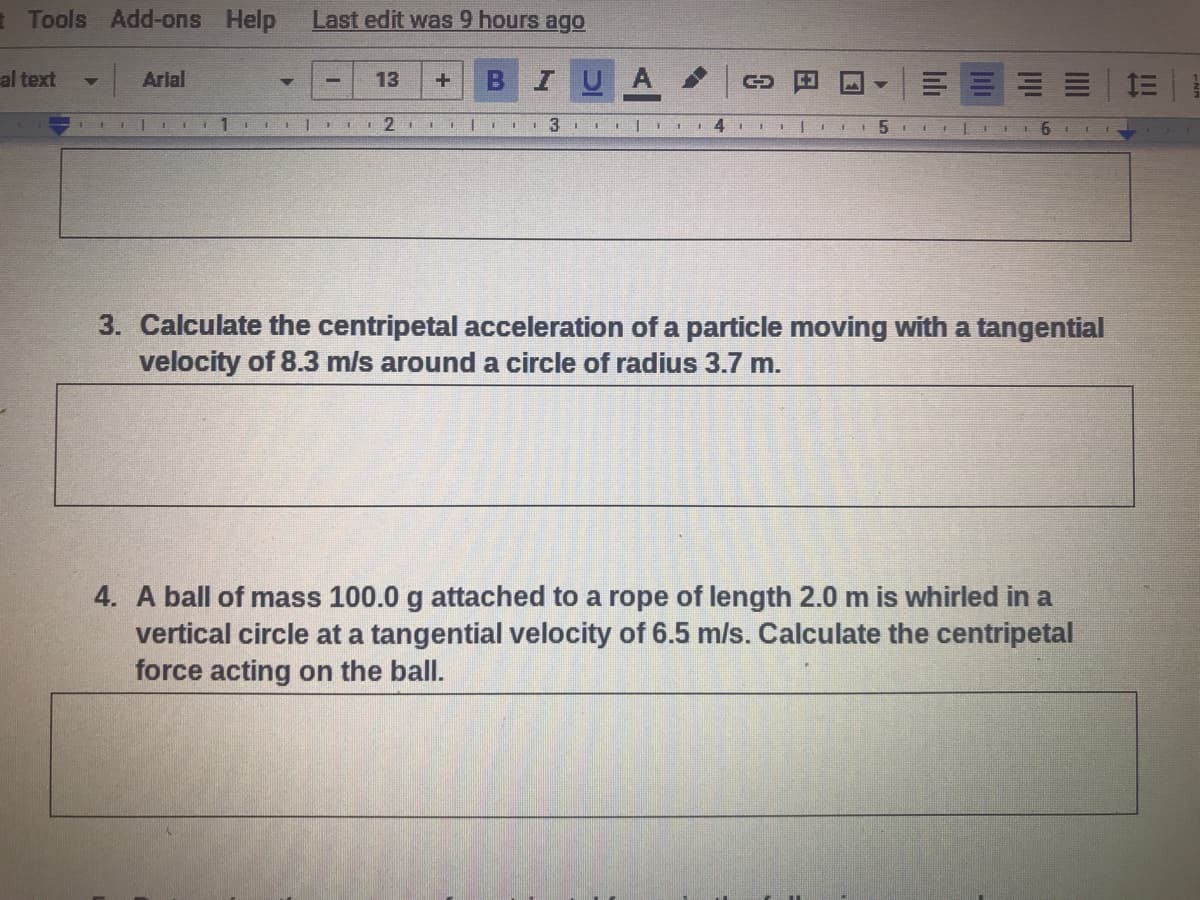 Tools Add-ons Help
Last edit was 9 hours ago
al text
Arial
BIUA
13
II|I 4 III
3. Calculate the centripetal acceleration of a particle moving with a tangential
velocity of 8.3 m/s around a circle of radius 3.7 m.
4. A ball of mass 100.0 g attached to a rope of length 2.0 m is whirled in a
vertical circle at a tangential velocity of 6.5 m/s. Calculate the centripetal
force acting on the ball.
