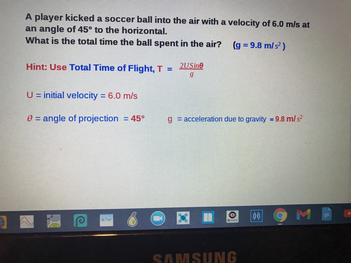 A player kicked a soccer ball into the air with a velocity of 6.0 mls at
an angle of 45° to the horizontal.
What is the total time the ball spent in the air?
(g = 9.8 m/s)
Hint: Use Total Time of Flight, T
2USine
%3D
U = initial velocity = 6.0 m/s
%3D
e = angle of projection = 45°
g = acceleration due to gravity = 9.8 m/s
%3D
wse
SAMSUNG
