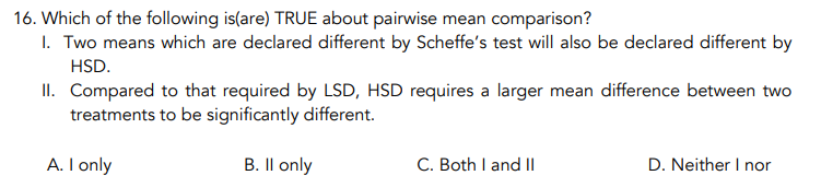 16. Which of the following is(are) TRUE about pairwise mean comparison?
I. Two means which are declared different by Scheffe's test will also be declared different by
HSD.
II. Compared to that required by LSD, HSD requires a larger mean difference between two
treatments to be significantly different.
A. I only
B. Il only
C. Both I and Il
D. Neither I nor
