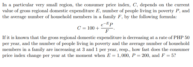 In a particular very small region, the consumer price index, C, depends on the current
value of gross regional domestic expenditure E, number of people living in poverty P, and
the average number of household members in a family F, by the following formula:
e-Ep
C = 100 +
F
If it is known that the gross regional domestic expenditure is decreasing at a rate of PHP 50
per year, and the number of people living in poverty and the average number of household
members in a family are increasing at 3 and 1 per year, resp., how fast does the consumer
price index change per year at the moment when E = 1,000, P = 200, and F = 5?
