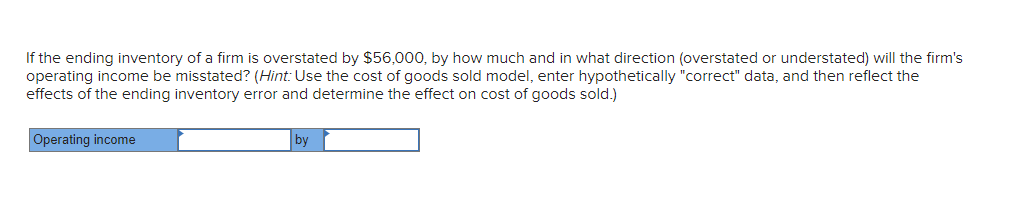 If the ending inventory of a firm is overstated by $56,000, by how much and in what direction (overstated or understated) will the firm's
operating income be misstated? (Hint: Use the cost of goods sold model, enter hypothetically "correct" data, and then reflect the
effects of the ending inventory error and determine the effect on cost of goods sold.)
Operating income
by
