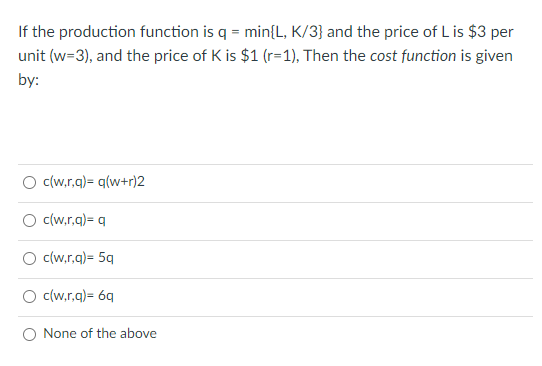 If the production function is q = min{L, K/3} and the price of L is $3 per
unit (w=3), and the price of K is $1 (r=1), Then the cost function is given
by:
O (w,rg)= q(w+r)2
c(w.r.g)= q
c(w.r.g)= 5q
c(w.r.a)= 6q
None of the above
