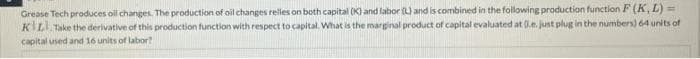 Grease Tech produces oil changes. The production of oil changes reles on both capital (K) and labor (L) and is combined in the following production function F (K, L) =
KILL Take the derivative of this production function with respect to capital. What is the marginal product of capital evaluated at (le. just plug in the numbers) 64 units of
capital used and 16 units of labor?
