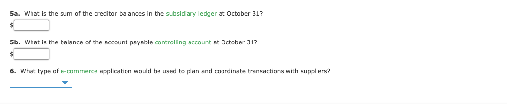 5a. What is the sum of the creditor balances in the subsidiary ledger at October 31?
5b. What is the balance of the account payable controlling account at October 31?
6. What type of e-commerce application would be used to plan and coordinate transactions with suppliers?
