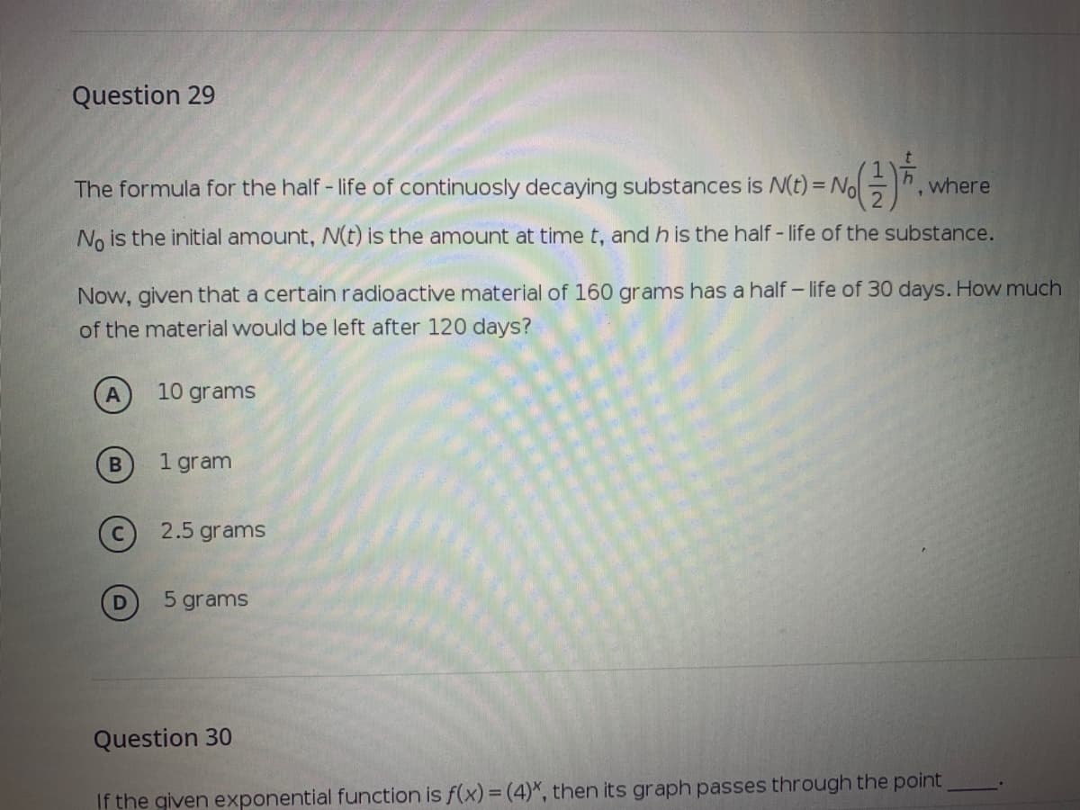 Question 29
The formula for the half - life of continuosly decaying substances is N(t) = No -.
where
No is the initial amount, N(t) is the amount at time t, and h is the half - life of the substance.
Now, given that a certain radioactive material of 160 grams has a half – life of 30 days. How much
of the material would be left after 120 days?
10 grams
1 gram
c 2.5 grams
5 grams
Question 30
If the given exponential function is f(x) = (4)*, then its graph passes through the point
