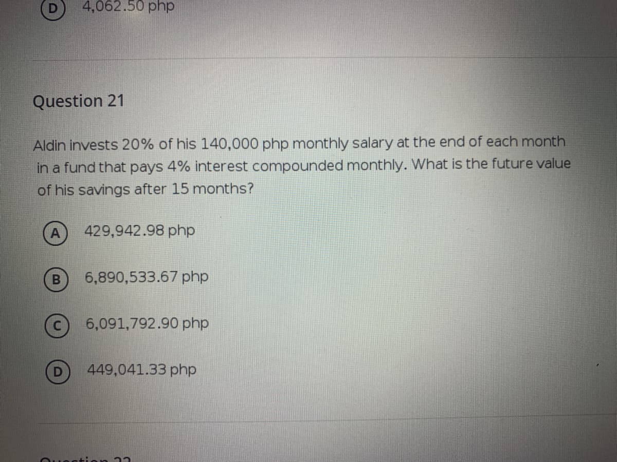 4,062.50 php
Question 21
Aldin invests 20% of his 140,000 php monthly salary at the end of each month
in a fund that pays 4% interest compounded monthly. What is the future value
of his savings after 15 months?
429,942.98 php
6,890,533.67 php
6,091,792.90 php
449,041.33 php
Ouectian 22
