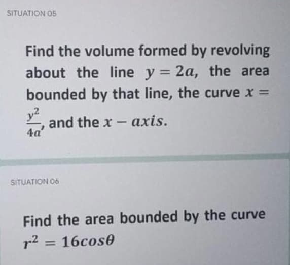 SITUATION 05
Find the volume formed by revolving
about the line y = 2a, the area
bounded by that line, the curve x =
y2
and the x- axis.
4a
SITUATION 06
Find the area bounded by the curve
r2 = 16cos0
%3D
