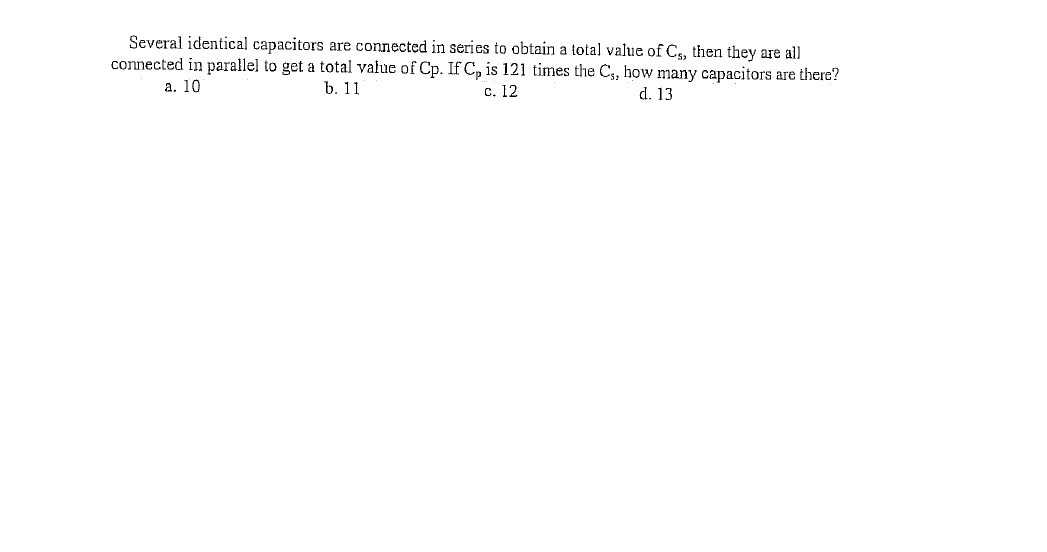 Several identical capacitors are connected in series to obtain a total value of C, then they are all
connected in parallel to get a total value of Cp. If C, is 121 times the C,, how many capacitors are there?
а. 10
b. 11
d. 13
с. 12
