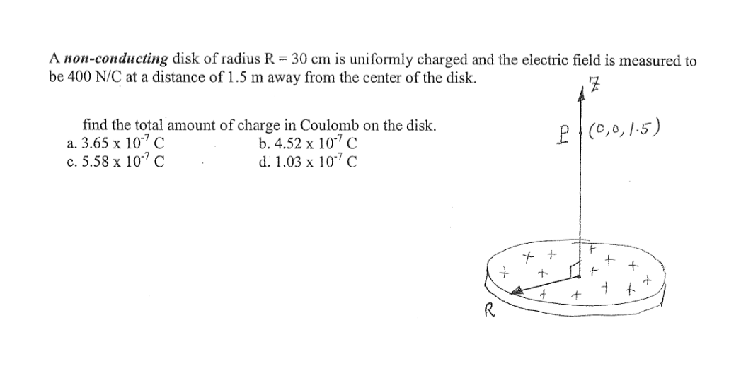 A non-conducting disk of radius R = 30 cm is uniformly charged and the electric field is measured to
be 400 N/C at a distance of 1.5 m away from the center of the disk.
find the total amount of charge in Coulomb on the disk.
а. 3.65 х 107 С
с. 5.58 х 107 с
P (0,0,1-5)
b. 4.52 x 10" C
d. 1.03 x 107 С
to
R
