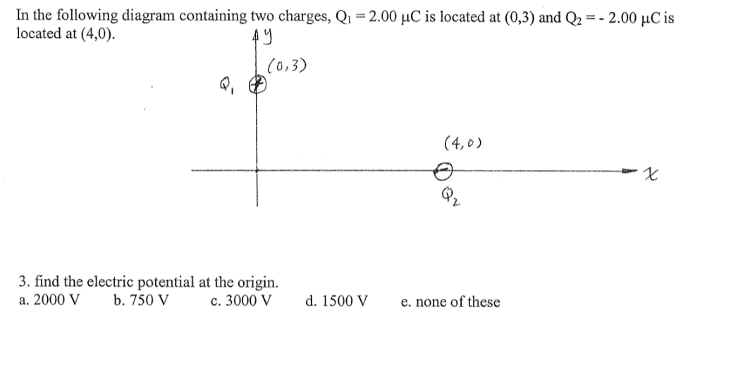 In the following diagram containing two charges, Q1 = 2.00 µC is located at (0,3) and Q2 = - 2.00 µC is
located at (4,0).
(0,3)
(4,0)
3. find the electric potential at the origin.
a. 2000 V
b. 750 V
c. 3000 V
d. 1500 V
e. none of these
