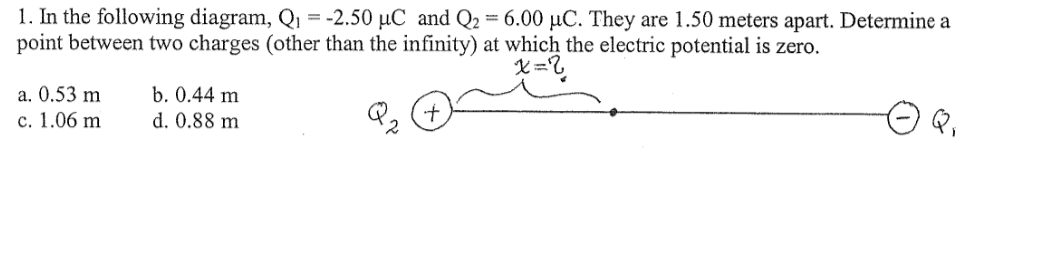1. In the following diagram, Q1 = -2.50 µC and Q2 = 6.00 µC. They are 1.50 meters apart. Determine a
point between two charges (other than the infinity) at which the electric potential is zero.
a. 0.53 m
с. 1.06 m
b. 0.44 m
d. 0.88 m
Q2
