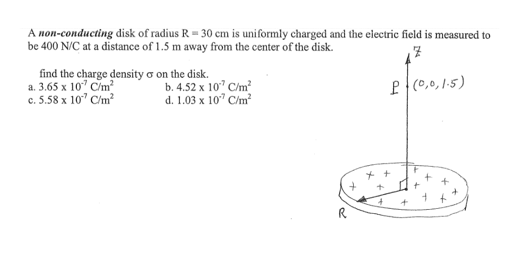 A non-conducting disk of radius R = 30 cm is uniformly charged and the electric field is measured to
be 400 N/C at a distance of 1.5 m away from the center of the disk.
find the charge density o on the disk.
a. 3.65 x 107 Chm?
c. 5.58 x 107 C/m²
b. 4.52 x 10" C/m?
d. 1.03 x 10" C/m²
P{(0,0,1.5)
ㅜ
R.
