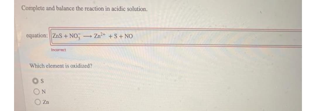 Complete and balance the reaction in acidic solution.
equation: ZnS+ NO,
Zn2+ +S+NO
Incorrect
Which element is oxidized?
O Zn

