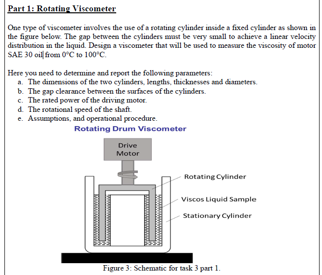 Part 1: Rotating Viscometer
One type of viscometer involves the use of a rotating cylinder inside a fixed cylinder as shown in
the figure below. The gap between the cylinders must be very small to achieve a linear velocity
distribution in the liquid. Design a viscometer that will be used to measure the viscosity of motor
SAE 30 oil| from 0°C to 100°C.
Here you need to determine and report the following parameters:
a. The dimensions of the two cylinders, lengths, thicknesses and diameters.
b. The gap clearance between the surfaces of the cylinders.
c. The rated power of the driving motor.
d. The rotational speed of the shaft.
e. Assumptions, and operational procedure.
Rotating Drum Viscometer
Drive
Motor
Rotating Cylinder
Viscos Liquid Sample
Stationary Cylinder
Figure 3: Schematic for task 3 part 1.

