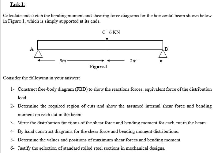 Task 1:
Calculate and sketch the bending moment and shearing force diagrams for the horizontal beam shown below
in Figure 1, which is simply supported at its ends.
cL6 KN
A
3m
2m
Figure.l
Consider the following in your answer:
1- Construct free-body diagram (FBD) to show the reactions forces, equivalent force of the distribution
load.
2- Determine the required region of cuts and show the assumed internal shear force and bending
moment on each cut in the beam.
3- Write the distribution functions of the shear force and bending moment for each cut in the beam.
4- By hand construct diagrams for the shear force and bending moment distributions.
5- Determine the values and positions of maximum shear forces and bending moment.
6- Justify the selection of standard rolled steel sections in mechanical designs.
