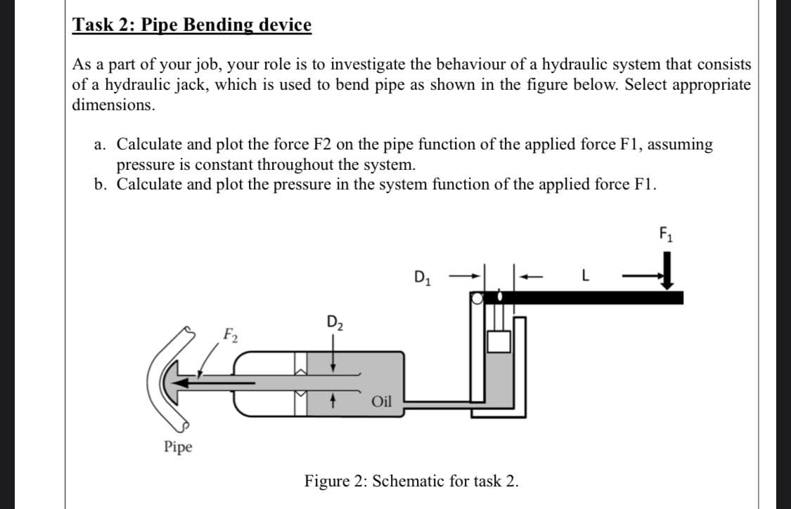 Task 2: Pipe Bending device
As a part of your job, your role is to investigate the behaviour of a hydraulic system that consists
of a hydraulic jack, which is used to bend pipe as shown in the figure below. Select appropriate
dimensions.
a. Calculate and plot the force F2 on the pipe function of the applied force F1, assuming
pressure is constant throughout the system.
b. Calculate and plot the pressure in the system function of the applied force F1.
F1
D1
D2
Oil
Pipe
Figure 2: Schematic for task 2.

