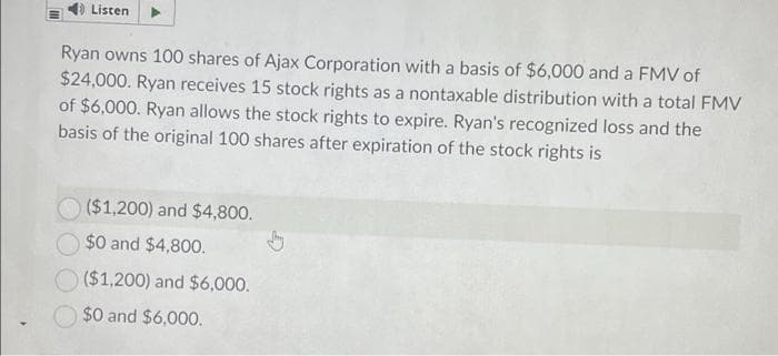 Listen
Ryan owns 100 shares of Ajax Corporation with a basis of $6,000 and a FMV of
$24,000. Ryan receives 15 stock rights as a nontaxable distribution with a total FMV
of $6,000. Ryan allows the stock rights to expire. Ryan's recognized loss and the
basis of the original 100 shares after expiration of the stock rights is
($1,200) and $4,800.
$0 and $4,800.
O ($1,200) and $6,000.
$0 and $6,000.
