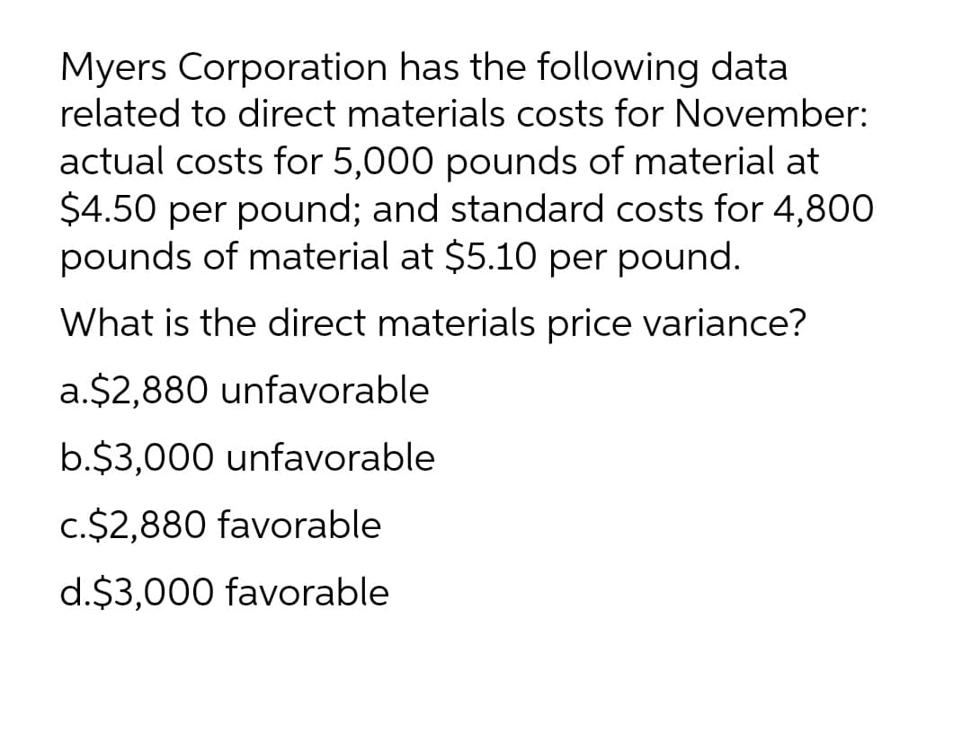 Myers Corporation has the following data
related to direct materials costs for November:
actual costs for 5,000 pounds of material at
$4.50 per pound; and standard costs for 4,800
pounds of material at $5.10 per pound.
What is the direct materials price variance?
a.$2,880 unfavorable
b.$3,000 unfavorable
c.$2,880 favorable
d.$3,000 favorable
