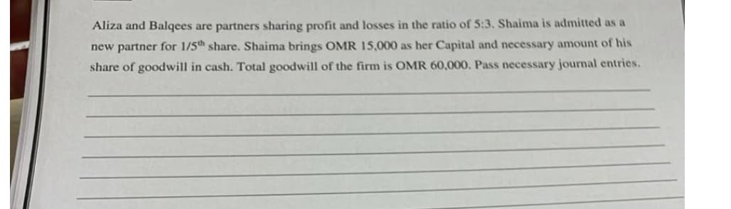 Aliza and Balqees are partners sharing profit and losses in the ratio of 5:3. Shaima is admitted as a
new partner for 1/5th share. Shaima brings OMR 15,000 as her Capital and necessary amount of his
share of goodwill in cash. Total goodwill of the firm is OMR 60,000. Pass necessary journal entries.
