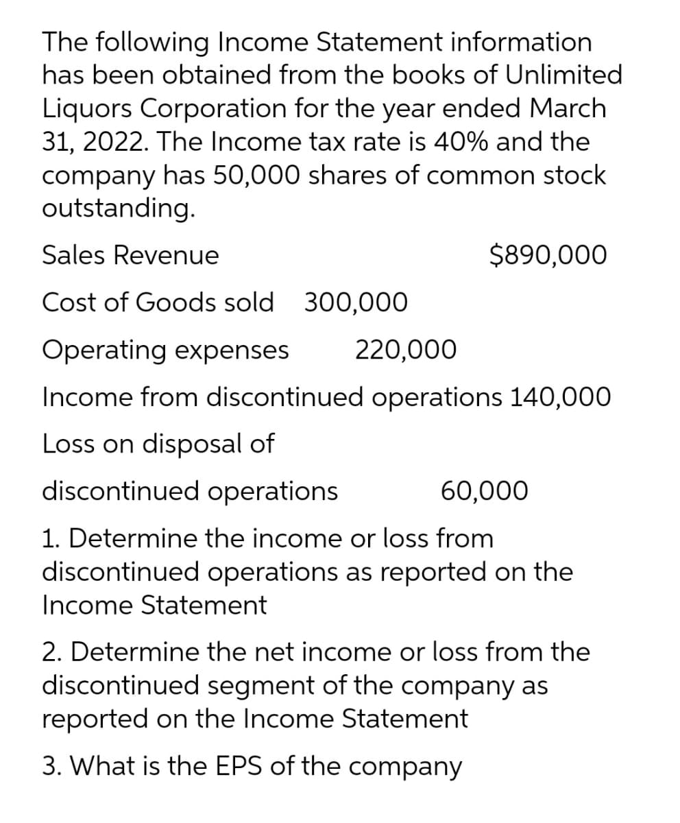 The following Income Statement information
has been obtained from the books of Unlimited
Liquors Corporation for the year ended March
31, 2022. The Income tax rate is 40% and the
company has 50,000 shares of common stock
outstanding.
Sales Revenue
$890,000
Cost of Goods sold 300,000
Operating expenses
220,000
Income from discontinued operations 140,000
Loss on disposal of
discontinued operations
60,000
1. Determine the income or loss from
discontinued operations as reported on the
Income Statement
2. Determine the net income or loss from the
discontinued segment of the company as
reported on the Income Statement
3. What is the EPS of the company
