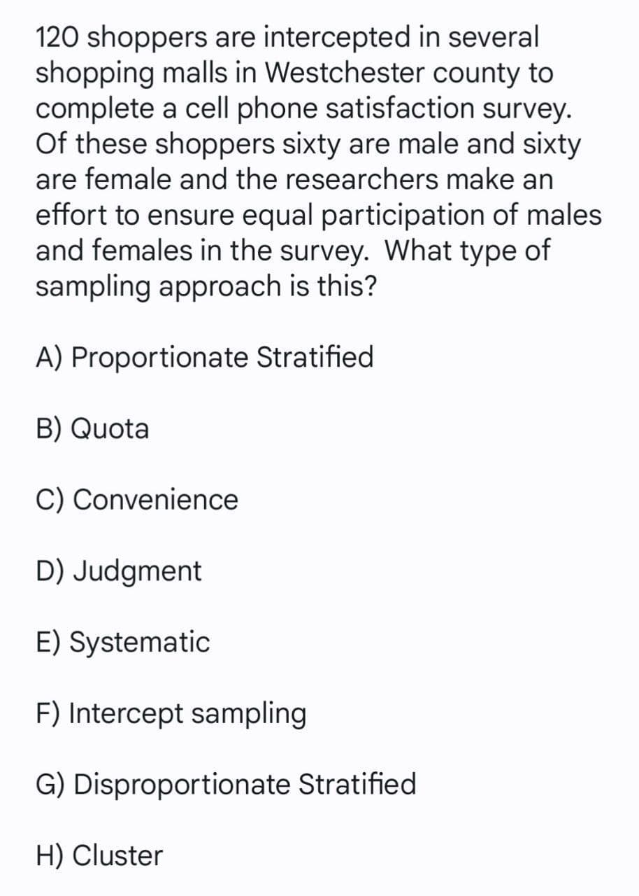 120 shoppers are intercepted in several
shopping malls in Westchester county to
complete a cell phone satisfaction survey.
Of these shoppers sixty are male and sixty
are female and the researchers make an
effort to ensure equal participation of males
and females in the survey. What type of
sampling approach is this?
A) Proportionate Stratified
B) Quota
C) Convenience
D) Judgment
E) Systematic
F) Intercept sampling
G) Disproportionate Stratified
H) Cluster
