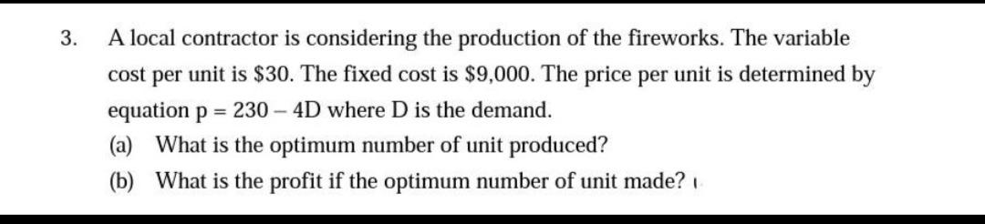 3.
A local contractor is considering the production of the fireworks. The variable
cost per unit is $30. The fixed cost is $9,000. The price per unit is determined by
equation p = 230-4D where D is the demand.
(a) What is the optimum number of unit produced?
(b)
What is the profit if the optimum number of unit made?