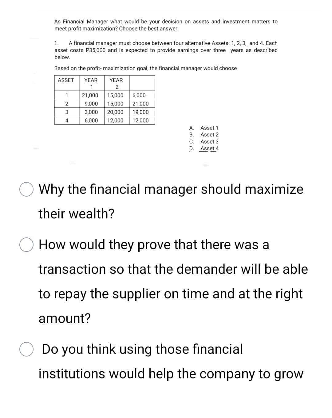 As Financial Manager what would be your decision on assets and investment matters to
meet profit maximization? Choose the best answer.
1.
A financial manager must choose between four alternative Assets: 1, 2, 3, and 4. Each
asset costs P35,000 and is expected to provide earnings over three years as described
below.
Based on the profit- maximization goal, the financial manager would choose
ASSET
YEAR
YEAR
1
2
1
21,000
15,000
6,000
2
9,000
15,000
21,000
3
3,000
20,000
19,000
4
6,000
12,000
12,000
А.
Asset 1
В.
Asset 2
C.
Asset 3
D. Asset 4
Why the financial manager should maximize
their wealth?
How would they prove that there was a
transaction so that the demander will be able
to repay the supplier on time and at the right
amount?
Do you think using those financial
institutions would help the company to grow

