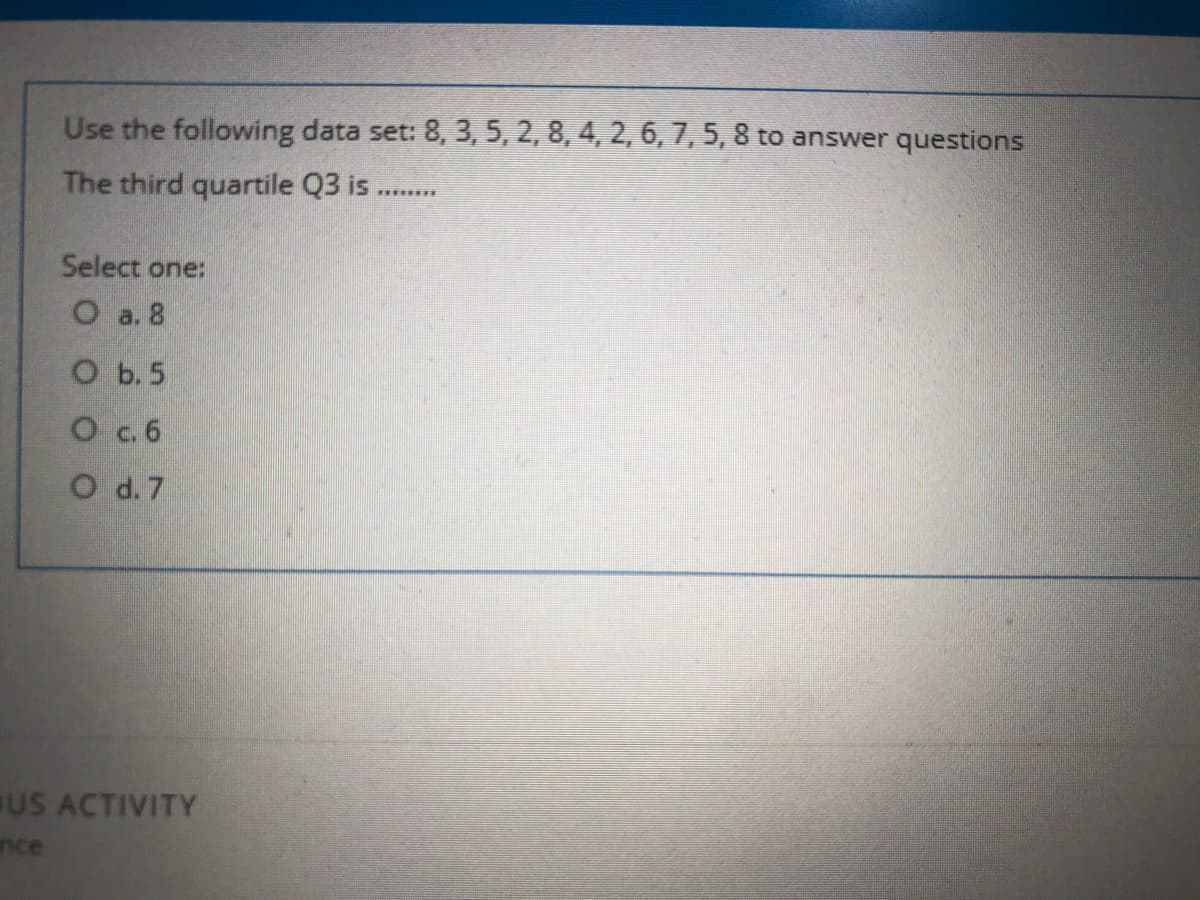 Use the following data set: 8, 3, 5, 2, 8, 4, 2, 6,7, 5, 8 to answer questions
The third quartile Q3 is ..
Select one:
O a. 8
O b.5
O c. 6
O d. 7
US ACTIVITY
nce

