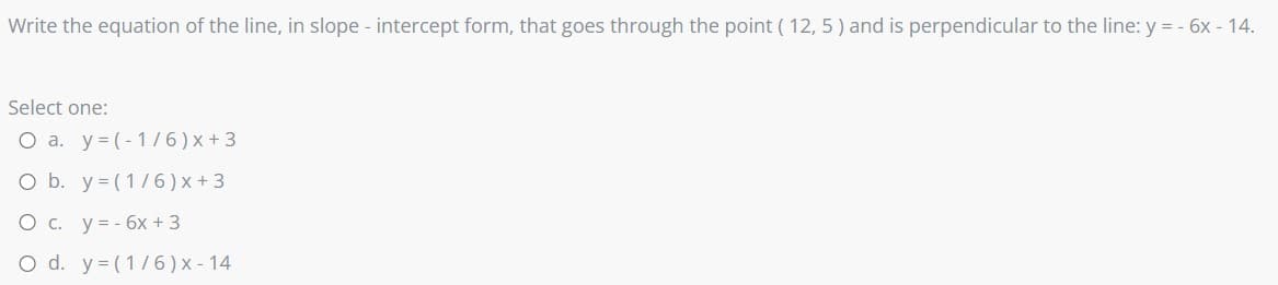 Write the equation of the line, in slope - intercept form, that goes through the point ( 12, 5 ) and is perpendicular to the line: y = - 6x - 14.
Select one:
O a. y= (-1/6)x+3
O b. y= (1/6)x + 3
O c. y = - 6x + 3
O d. y= (1/6) x - 14

