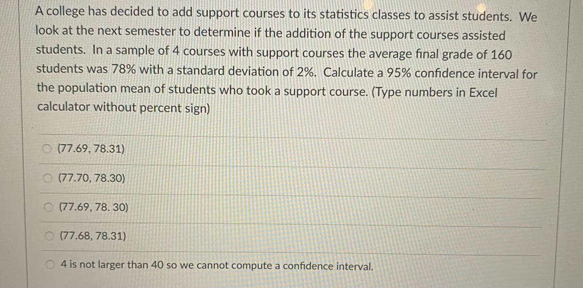 A college has decided to add support courses to its statistics classes to assist students. We
look at the next semester to determine if the addition of the support courses assisted
students. In a sample of 4 courses with support courses the average final grade of 160
students was 78% with a standard deviation of 2%. Calculate a 95% confidence interval for
the population mean of students who took a support course. (Type numbers in Excel
calculator without percent sign)
O (77.69, 78.31)
O (77.70, 78.30)
O (77.69, 78. 30)
O (77.68, 78.31)
4 is not larger than 40 so we cannot compute a confidence interval.
