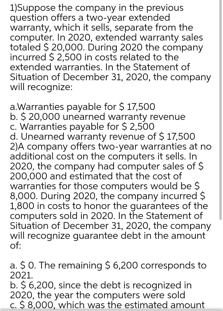 1)Suppose the company in the previous
question offers a two-year extended
warranty, which it sells, separate from the
computer. In 2020, extended warranty sales
totaled $ 20,000. During 2020 the company
incurred $ 2,500 in costs related to the
extended warranties. In the Statement of
Situation of December 31, 2020, the company
will recognize:
a.Warranties payable for $ 17,500
b. $ 20,000 unearned warranty revenue
c. Warranties payable for $ 2,500
d. Unearned warranty revenue of $ 17,500
2)A company offers two-year warranties at no
additional cost on the computers it sells. In
2020, the company had computer sales of $
200,000 and estimated that the cost of
warranties for those computers would be $
8,000. During 2020, the company incurred $
1,800 in costs to honor the guarantees of the
computers sold in 2020. In the Statement of
Situation of December 31, 2020, the company
will recognize guarantee debt in the amount
of:
a. $ 0. The remaining $ 6,200 corresponds to
2021.
b. $ 6,200, since the debt is recognized in
2020, the year the computers were sold
C. $ 8,000, which was the estimated amount
