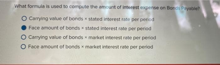 What formula is used to compute the amount of interest expense on Bonds Payable?
O Carrying value of bonds x stated interest rate per period
Face amount of bonds x stated interest rate per period
O Carrying value of bonds x market interest rate per period
O Face amount of bonds x market interest rate per period
