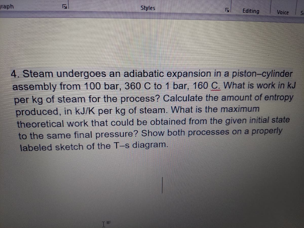 raph
Styles
Editing
Voice
4. Steam undergoes an adiabatic expansion in a piston-cylinder
assembly from 100 bar, 360 C to 1 bar, 160 C. What is work in kJ
per kg of steam for the process? Calculate the amount of entropy
produced, in kJ/K per kg of steam. What is the maximum
theoretical work that could be obtained from the given initial state
to the same final pressure? Show both processes on a properly
labeled sketch of the T-s diagram.
