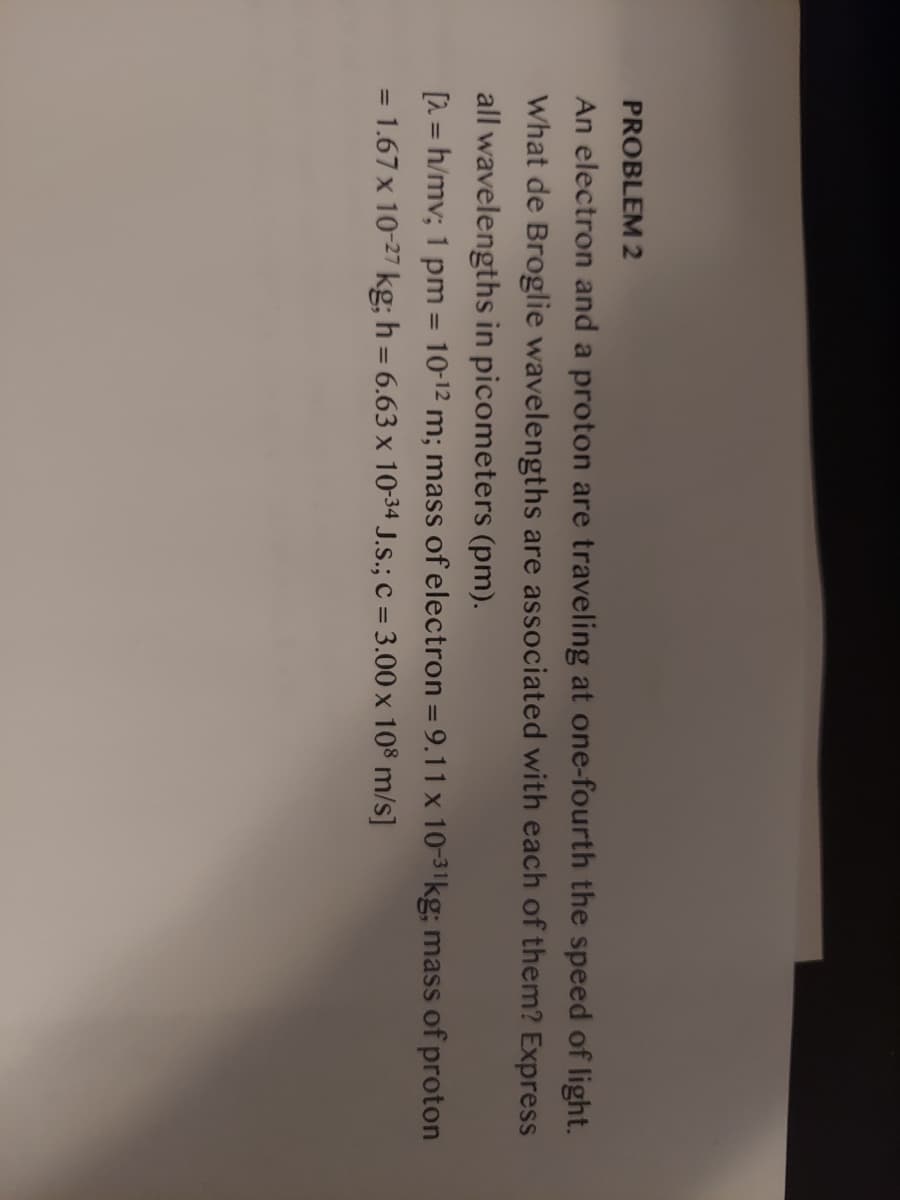 PROBLEM 2
An electron and a proton are traveling at one-fourth the speed of light.
What de Broglie wavelengths are associated with each of them? Express
all wavelengths in picometers (pm).
[1 = h/mv; 1 pm = 10-12 m; mass of electron = 9.11 x 10-31kg; mass of proton
= 1.67 x 10-27 kg; h = 6.63 x 10-34 J.S.; C = 3.00 x 108 m/s]
%3D
