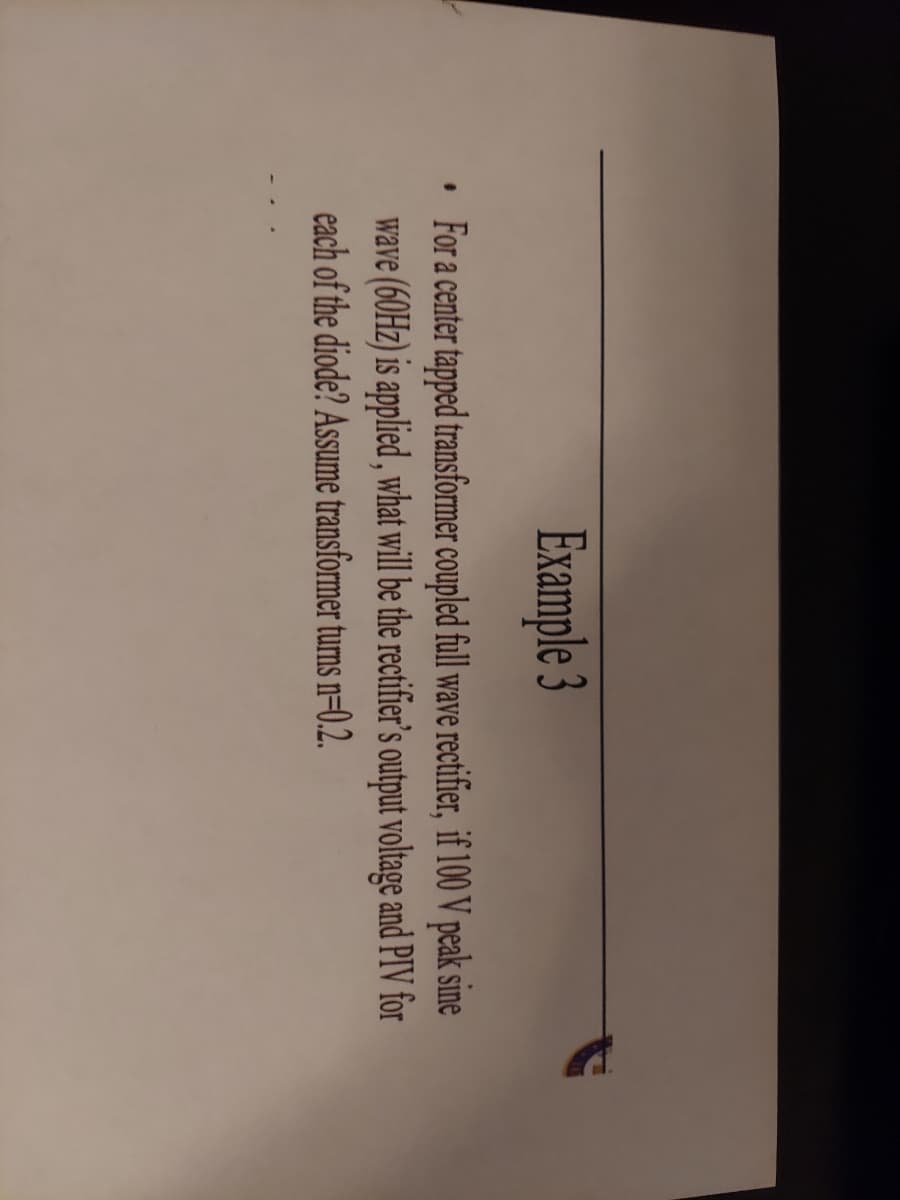 #
Example 3
For a center tapped transformer coupled full wave rectifier, if 100 V peak sine
wave (60Hz) is applied, what will be the rectifier's output voltage and PIV for
each of the diode? Assume transformer turns n=0.2.