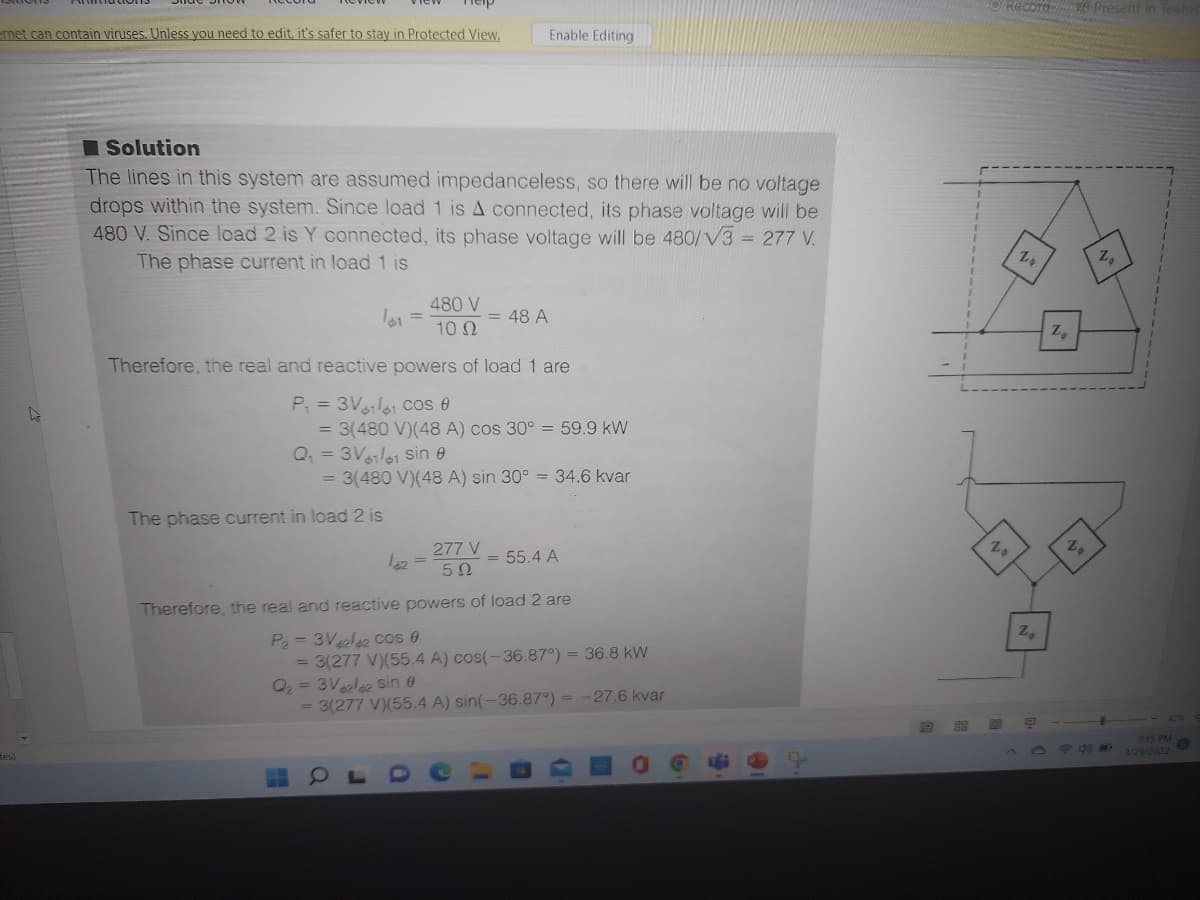 ORecord Present in Team
enet can contain viruses. Unless you need to edit, it's safer to stay in Protected View,
Enable Editing
I Solution
The lines in this system are assumed impedanceless, so there will be no voltage
drops within the system. Since load 1 is A connected, its phase voltage will be
480 V. Since load 2 is Y connected, its phase voltage will be 480/V3 = 277 V.
The phase current in load 1 is
Z,
480 V
= 48 A
10 Ω
Z,
Therefore, the real and reactive powers of load 1 are
P = 3Vl61 Cos e
= 3(480 V)(48 A) cos 30° = 59.9 kW
Q, = 3Vl61 sin e
= 3(480 V)(48 A) sin 30° = 34.6 kvar
The phase current in load 2 is
277 V
= 55.4 A
Therefore, the real and reactive powers of load 2 are
P= 3Vele2 cos 0
= 3(277 V)(55.4 A) cos(-36.87°) = 36.8 kW
O2 = 3Va2la2 Ssin 0
= 3(277 V)(55.4 A) sin(-36.87°) = -27.6 kvar
915 PM
3/29/2022
