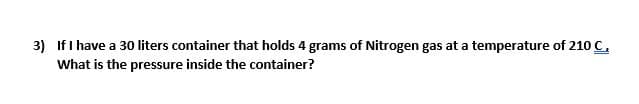 3) If I have a 30 liters container that holds 4 grams of Nitrogen gas at a temperature of 210 C,
What is the pressure inside the container?
