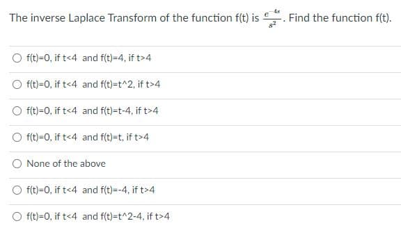 The inverse Laplace Transform of the function f(t) is
Find the function f(t).
f(t)=0, if t<4 and f(t)=4, if t>4
f(t)=0, if t<4 and f(t)=t^2, if t>4
f(t)=0, if t<4 and f(t)-t-4, if t>4
f(t)=0, if t<4 and f(t)=t, if t>4
None of the above
f(t)=0, if t<4 and f(t)=-4, if t>4
f(t)=0, if t<4 and f(t)=t^2-4, if t>4
