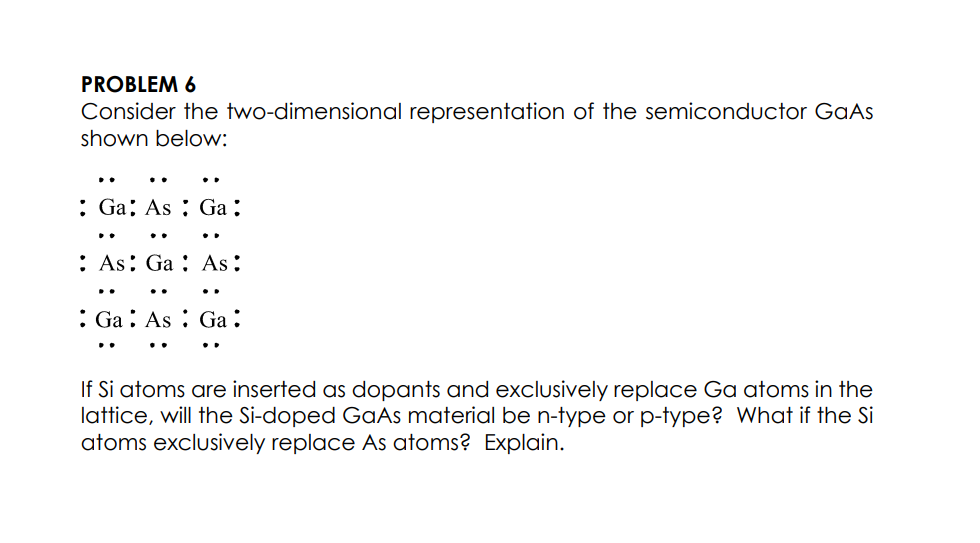 PROBLEM 6
Consider the two-dimensional representation of the semiconductor GaAs
shown below:
..
: Ga; As : Ga ;
: As: Ga : As:
: Ga : As : Ga :
If Si atoms are inserted as dopants and exclusively replace Ga atoms in the
lattice, will the Si-doped GaAs material be n-type or p-type? What if the Si
atoms exclusively replace As atoms? Explain.

