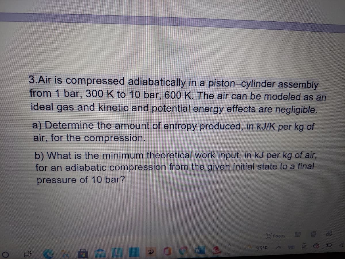 3.Air is compressed adiabatically in a piston-cylinder assembly
from 1 bar, 300 K to 10 bar, 600 K. The air can be modeled as an
ideal gas and kinetic and potential energy effects are negligible.
a) Determine the amount of entropy produced, in kJ/K per kg of
air, for the compression.
b) What is the minimum theoretical work input, in kJ per kg of air,
for an adiabatic compresssion from the given initial state to a final
pressure of 10 bar?
2Focus
acae
95 F
耳C-A L
