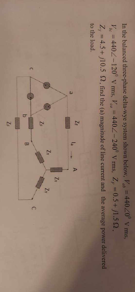 %3D
In the balanced three-phase delta-wye system shown below, V = 44020° V rms,
V = 440Z-120° V rms, V = 440Z-240° v rms, Z = 0.5+ jl.5 Q,
%3D
са
bc
Z, = 4.5+ j10.5 2, find the (a) magnitude of line current and the average power delivered
%3D
to the load.
ZF
la
a
Zy
Zy
ZY
ZE
C
B
ZF
