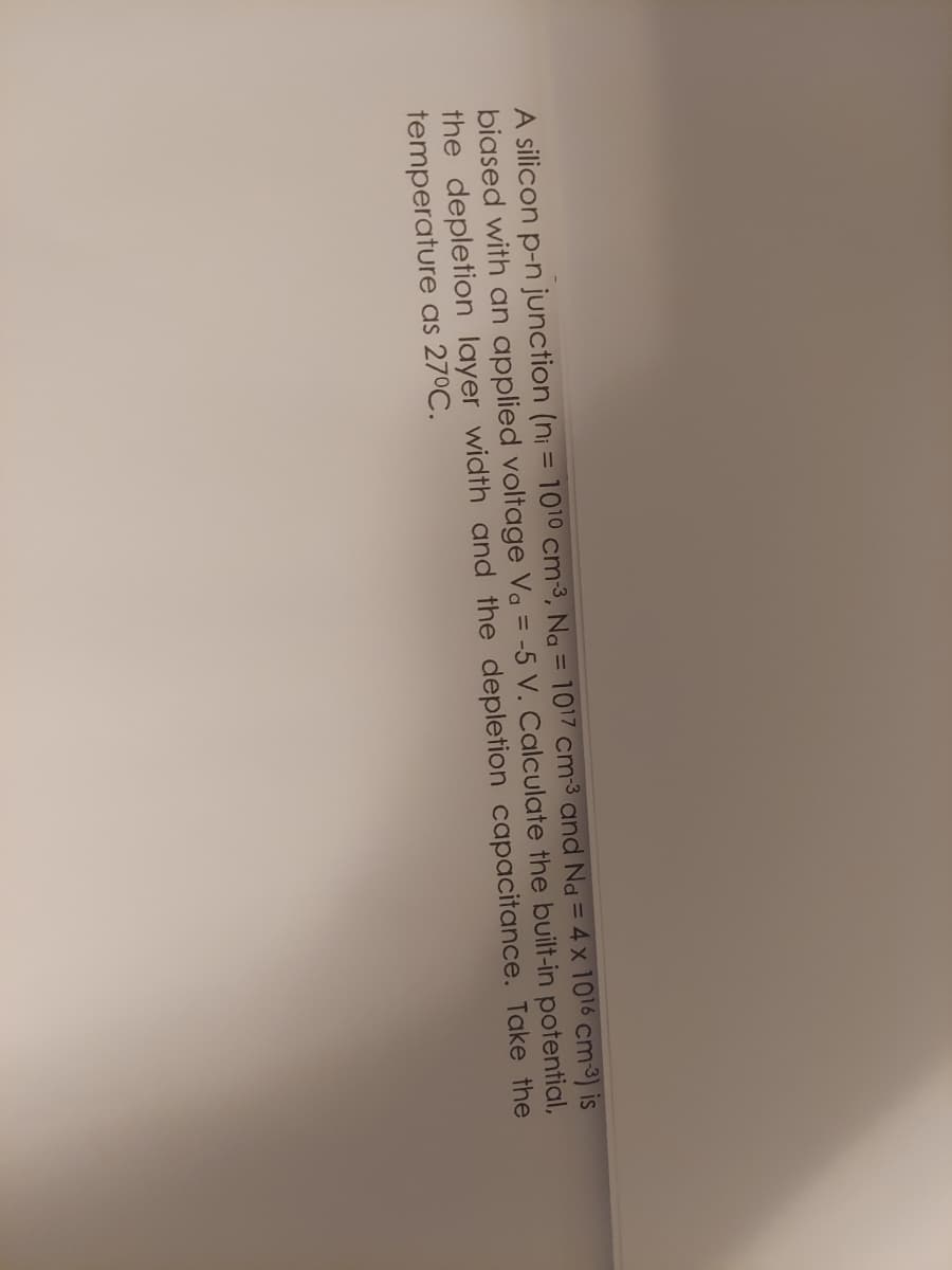 A silicon p-n junction (ni = 1010 cm3, Na = 1017 cm-3 and Nd = 4 x 1016 cm 3) is
biased with an applied voltage Va = -5 V. Calculate the built-in potential,
the depletion layer width and the depletion capacitance. Take the
temperature as 27°C.
