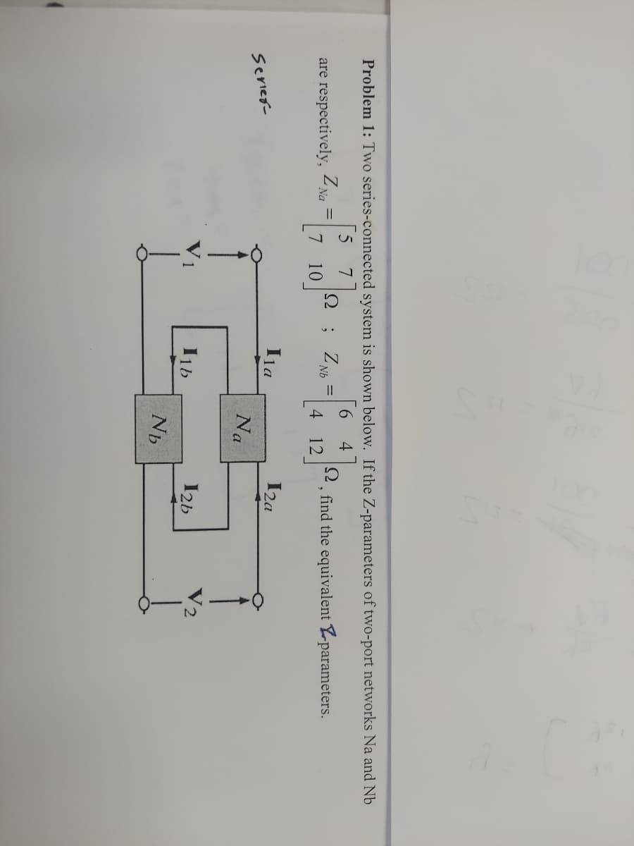 Problem 1: Two series-connected system is shown below. If the Z-parameters of two-port networks Na and Nb
[5 7
Z.
4
are respectively, 2 Na
Z.
Nb
2, find the equivalent Yparameters.
10
4
12
Ina
I2a
Serieg-
Na
I1b
I2b
