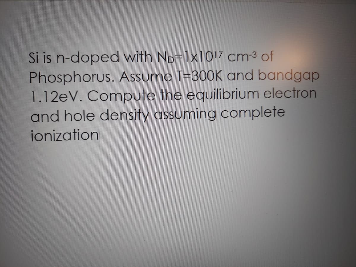 Si is n-doped with No=1x1017 cm3 of
Phosphorus. Assume T=300K and bandgap
1.12eV. Compute the equilibrium electron
and hole density assuming complete
ionization
