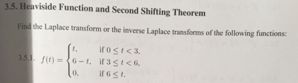 3.5. Heaviside Function and Second Shifting Theorem
Find the Laplace transform or the inverse Laplace transforms of the following functions:
if 0 <t < 3,
6 - t, if 3 <t<6,
t.
3.5.1. f(t) =
0.
if 6 < t.
