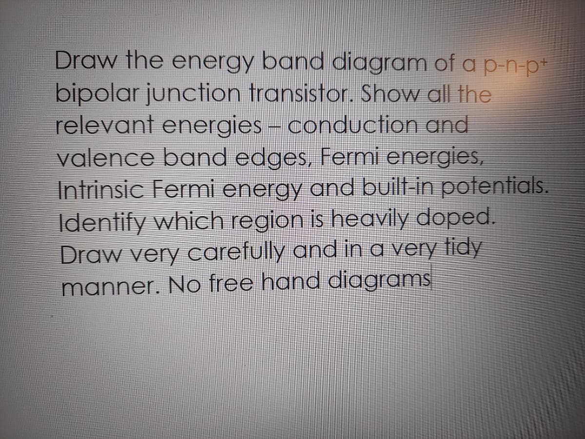 Draw the energy band diagram of a p-n-p*
bipolar junction transistor. Show all the
relevant energies - conduction and
valence band edges, Fermi energies,
Intrinsic Fermi energy and built-in potentials.
Identify which region is heavily doped.
Draw very carefully and in a very tidy
manner. No free hand diagrams
